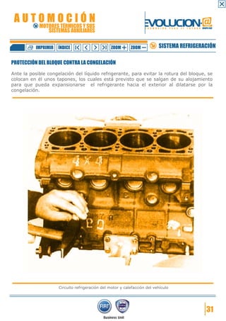 AUTOMOCIÓN                                                        EVOLUCION.@
            MOTORES TÉRMICOS Y SUS
               SISTEMAS AUXILIARES
                                                                    F O R M A C I Ó N   P A R A   E L   F U T U R O GRUPO FIAT




           IMPRIMIR   ÍNDICE                      ZOOM      ZOOM              SISTEMA REFRIGERACIÓN

PROTECCIÓN DEL BLOQUE CONTRA LA CONGELACIÓN

Ante la posible congelación del líquido refrigerante, para evitar la rotura del bloque, se
colocan en él unos tapones, los cuales está previsto que se salgan de su alojamiento
para que pueda expansionarse el refrigerante hacia el exterior al dilatarse por la
congelación.




                      Circuito refrigeración del motor y calefacción del vehículo




                                                                                                                        31
 