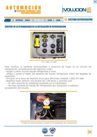 AUTOMOCIÓN                                                     EVOLUCION.@
            MOTORES TÉRMICOS Y SUS
               SISTEMAS AUXILIARES
                                                                 F O R M A C I Ó N   P A R A   E L   F U T U R O GRUPO FIAT




          IMPRIMIR   ÍNDICE                    ZOOM      ZOOM              SISTEMA REFRIGERACIÓN

CONTROL DE LA ESTANQUEIDAD EN LA INSTALACIÓN DE REFRIGERACIÓN




                                        Kit 1.895.377.000

Para verificar la perfecta estanqueidad o ausencia de fugas en el circuito de
refrigeración, procederemos del siguiente modo:
- Purgar y poner circuito líquido refrigerante a nivel.
- Aflojar y quitar el tapón del depósito del líquido refrigerante motor del depósito de
expansión.
- Enroscar en la boca del depósito el kit para diferentes modelos 1.895.377.000
- Bombear hasta obtener una presión de 1.08 bares y controlar que:
  - El valor prescrito se mantenga constante en el manómetro.
  - No haya pérdidas de líquido de refrigeración por manguitos o cualquier
componente del circuito.




                Prueba de estanqueidad a presión de la instalación de refrigeración




                                                                                                                     32
 