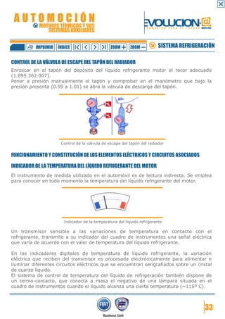 AUTOMOCIÓN                                                       EVOLUCION.@
            MOTORES TÉRMICOS Y SUS
               SISTEMAS AUXILIARES
                                                                  F O R M A C I Ó N   P A R A   E L   F U T U R O GRUPO FIAT




          IMPRIMIR   ÍNDICE                     ZOOM       ZOOM             SISTEMA REFRIGERACIÓN

CONTROL DE LA VÁLVULA DE ESCAPE DEL TAPÓN DEL RADIADOR
Enroscar en el tapón del depósito del líquido refrigerante motor el racor adecuado
(1.895.362.007).
Poner a presión manualmente el tapón y comprobar en el manómetro que bajo la
presión prescrita (0.99 a 1.01) se abra la válvula de descarga del tapón.




                      Control de la válvula de escape del tapón del radiador


FUNCIONAMIENTO Y CONSTITUCIÓN DE LOS ELEMENTOS ELÉCTRICOS Y CIRCUITOS ASOCIADOS

INDICADOR DE LA TEMPERATURA DEL LÍQUIDO REFRIGERANTE DEL MOTOR
El instrumento de medida utilizado en el automóvil es de lectura indirecta. Se emplea
para conocer en todo momento la temperatura del líquido refrigerante del motor.




                        Indicador de la temperatura del líquido refrigerante

Un transmisor sensible a las variaciones de temperatura en contacto con el
refrigerante, transmite a su indicador del cuadro de instrumentos una señal eléctrica
que varía de acuerdo con el valor de temperatura del líquido refrigerante.

En los indicadores digitales de temperatura de líquido refrigerante, la variación
eléctrica que reciben del transmisor es procesada electrónicamente para alimentar e
iluminar diferentes circuitos eléctricos que se encuentran serigrafiados sobre un cristal
de cuarzo líquido.
El sistema de control de temperatura del líquido de refrigeración también dispone de
un termo-contacto, que conecta a masa el negativo de una lámpara situada en el
cuadro de instrumentos cuando el líquido alcanza una cierta temperatura (~115º C).



                                                                                                                      33
 
