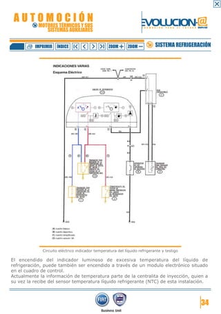 AUTOMOCIÓN                                                         EVOLUCION.@
            MOTORES TÉRMICOS Y SUS
               SISTEMAS AUXILIARES
                                                                     F O R M A C I Ó N   P A R A   E L   F U T U R O GRUPO FIAT




          IMPRIMIR   ÍNDICE                       ZOOM       ZOOM              SISTEMA REFRIGERACIÓN




              Circuito eléctrico indicador temperatura del líquido refrigerante y testigo

El encendido del indicador luminoso de excesiva temperatura del líquido de
refrigeración, puede también ser encendido a través de un modulo electrónico situado
en el cuadro de control.
Actualmente la información de temperatura parte de la centralita de inyección, quien a
su vez la recibe del sensor temperatura líquido refrigerante (NTC) de esta instalación.



                                                                                                                         34
 