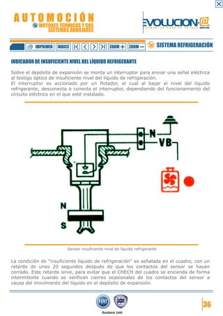 AUTOMOCIÓN                                                       EVOLUCION.@
            MOTORES TÉRMICOS Y SUS
               SISTEMAS AUXILIARES
                                                                   F O R M A C I Ó N   P A R A   E L   F U T U R O GRUPO FIAT




          IMPRIMIR   ÍNDICE                      ZOOM      ZOOM               SISTEMA REFRIGERACIÓN

INDICADOR DE INSUFICIENTE NIVEL DEL LÍQUIDO REFRIGERANTE

Sobre el depósito de expansión se monta un interruptor para enviar una señal eléctrica
al testigo óptico de insuficiente nivel del líquido de refrigeración.
El interruptor es accionado por un flotador, el cual al bajar el nivel del líquido
refrigerante, desconecta o conecta el interruptor, dependiendo del funcionamiento del
circuito eléctrico en el que esté instalado.




                          Sensor insuficiente nivel de líquido refrigerante


La condición de "insuficiente líquido de refrigeración" es señalada en el cuadro, con un
retardo de unos 20 segundos después de que los contactos del sensor se hayan
cerrado. Este retardo sirve, para evitar que el CHECH del cuadro se encienda de forma
intermitente cuando se verifican cierres ocasionales de los contactos del sensor a
causa del movimiento del líquido en el depósito de expansión.




                                                                                                                       36
 