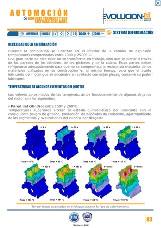 AUTOMOCIÓN                                                     EVOLUCION.@
           MOTORES TÉRMICOS Y SUS
              SISTEMAS AUXILIARES
                                                                F O R M A C I Ó N   P A R A   E L   F U T U R O GRUPO FIAT




          IMPRIMIR   ÍNDICE                    ZOOM      ZOOM             SISTEMA REFRIGERACIÓN

NECESIDAD DE LA REFRIGERACIÓN
Durante la combustión se alcanzan en el interior de la cámara de explosión
temperaturas comprendidas entre 2000 y 2500º C.
Una gran parte de este calor no se transforma en trabajo, sino que se pierde a través
de las paredes de los cilindros, de los pistones y de la culata. Estas partes deben
refrigerarse adecuadamente para que no se comprometa la resistencia mecánica de los
materiales utilizados en su construcción y, al mismo tiempo, para que el aceite
lubricante del motor que se encuentre en contacto con estas piezas, conserve su poder
lubricante.

TEMPERATURAS DE ALGUNOS ELEMENTOS DEL MOTOR
Los valores aproximados de las temperaturas de funcionamiento de algunos órganos
del motor son las siguientes:

- Pared del cilindro: entre 150º y 200ºC.
Temperaturas superiores alteran el estado químico-físico del lubricante con el
consiguiente peligro de gripado, producción de depósitos de carbonilla, agarrotamiento
de los segmentos y ovalizaciones del cilindro por desgaste.




              Temperaturas alcanzadas en el bloque durante la fase de calentamiento




                                                                                                                    03
 