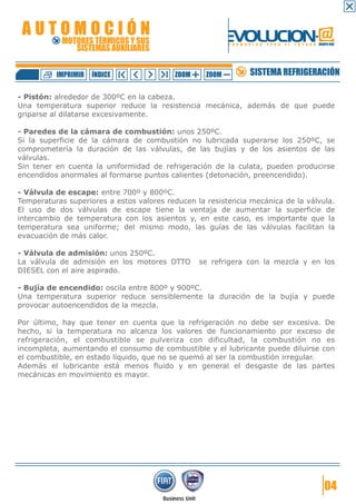 AUTOMOCIÓN                                               EVOLUCION.@
           MOTORES TÉRMICOS Y SUS
              SISTEMAS AUXILIARES
                                                          F O R M A C I Ó N   P A R A   E L   F U T U R O GRUPO FIAT




          IMPRIMIR   ÍNDICE               ZOOM     ZOOM             SISTEMA REFRIGERACIÓN

- Pistón: alrededor de 300ºC en la cabeza.
Una temperatura superior reduce la resistencia mecánica, además de que puede
griparse al dilatarse excesivamente.

- Paredes de la cámara de combustión: unos 250ºC.
Si la superficie de la cámara de combustión no lubricada superarse los 250ºC, se
comprometería la duración de las válvulas, de las bujías y de los asientos de las
válvulas.
Sin tener en cuenta la uniformidad de refrigeración de la culata, pueden producirse
encendidos anormales al formarse puntos calientes (detonación, preencendido).

- Válvula de escape: entre 700º y 800ºC.
Temperaturas superiores a estos valores reducen la resistencia mecánica de la válvula.
El uso de dos válvulas de escape tiene la ventaja de aumentar la superficie de
intercambio de temperatura con los asientos y, en este caso, es importante que la
temperatura sea uniforme; del mismo modo, las guías de las válvulas facilitan la
evacuación de más calor.

- Válvula de admisión: unos 250ºC.
La válvula de admisión en los motores OTTO       se refrigera con la mezcla y en los
DIESEL con el aire aspirado.

- Bujía de encendido: oscila entre 800º y 900ºC.
Una temperatura superior reduce sensiblemente la duración de la bujía y puede
provocar autoencendidos de la mezcla.

Por último, hay que tener en cuenta que la refrigeración no debe ser excesiva. De
hecho, si la temperatura no alcanza los valores de funcionamiento por exceso de
refrigeración, el combustible se pulveriza con dificultad, la combustión no es
incompleta, aumentando el consumo de combustible y el lubricante puede diluirse con
el combustible, en estado líquido, que no se quemó al ser la combustión irregular.
Además el lubricante está menos fluido y en general el desgaste de las partes
mecánicas en movimiento es mayor.




                                                                                                              04
 