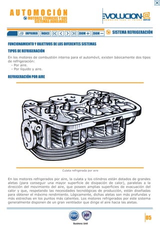 AUTOMOCIÓN                                                    EVOLUCION.@
            MOTORES TÉRMICOS Y SUS
               SISTEMAS AUXILIARES
                                                               F O R M A C I Ó N   P A R A   E L   F U T U R O GRUPO FIAT




          IMPRIMIR   ÍNDICE                  ZOOM      ZOOM              SISTEMA REFRIGERACIÓN

FUNCIONAMIENTO Y OBJETIVOS DE LOS DIFERENTES SISTEMAS
TIPOS DE REFRIGERACIÓN
En los motores de combustión interna para el automóvil, existen básicamente dos tipos
de refrigeración:
  - Por aire.
  - Por líquido y aire.

REFRIGERACIÓN POR AIRE




                                 Culata refrigerada por aire


En los motores refrigerados por aire, la culata y los cilindros están dotados de grandes
aletas (para conseguir una mayor superficie de disipación de calor), paralelas a la
dirección del movimiento del aire, que poseen amplias superficies de evacuación del
calor y que, respetando las necesidades tecnológicas de producción, están diseñadas
para obtener el máximo rendimiento. Lógicamente, dichas aletas son más profundas y
más estrechas en los puntos más calientes. Los motores refrigerados por este sistema
generalmente disponen de un gran ventilador que dirige el aire hacia las aletas.




                                                                                                                   05
 