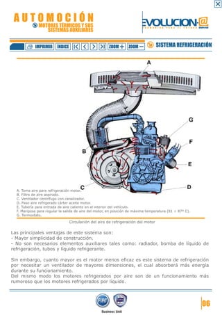 AUTOMOCIÓN                                                               EVOLUCION.@
              MOTORES TÉRMICOS Y SUS
                 SISTEMAS AUXILIARES
                                                                           F O R M A C I Ó N   P A R A   E L   F U T U R O GRUPO FIAT




            IMPRIMIR     ÍNDICE                        ZOOM        ZOOM              SISTEMA REFRIGERACIÓN




  A. Toma aire para refrigeración motor.
  B. Filtro de aire aspirado.
  C. Ventilador centrífugo con canalizador.
  D. Paso aire refrigerado cárter aceite motor.
  E. Tubería para entrada de aire caliente en el interior del vehículo.
  F. Mariposa para regular la salida de aire del motor, en posición de máxima temperatura (81 ÷ 87º C).
  G. Termostato.

                                  Circulación del aire de refrigeración del motor

Las principales ventajas de este sistema son:
- Mayor simplicidad de construcción.
- No son necesarios elementos auxiliares tales como: radiador, bomba de líquido de
refrigeración, tubos y líquido refrigerante.

Sin embargo, cuanto mayor es el motor menos eficaz es este sistema de refrigeración
por necesitar un ventilador de mayores dimensiones, el cual absorberá más energía
durante su funcionamiento.
Del mismo modo los motores refrigerados por aire son de un funcionamiento más
rumoroso que los motores refrigerados por líquido.




                                                                                                                               06
 