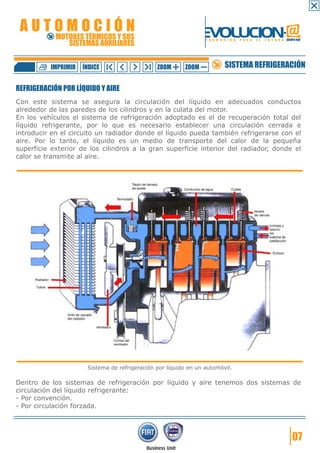 AUTOMOCIÓN                                                     EVOLUCION.@
            MOTORES TÉRMICOS Y SUS
               SISTEMAS AUXILIARES
                                                                 F O R M A C I Ó N   P A R A   E L   F U T U R O GRUPO FIAT




          IMPRIMIR   ÍNDICE                    ZOOM      ZOOM              SISTEMA REFRIGERACIÓN

REFRIGERACIÓN POR LÍQUIDO Y AIRE
Con este sistema se asegura la circulación del líquido en adecuados conductos
alrededor de las paredes de los cilindros y en la culata del motor.
En los vehículos el sistema de refrigeración adoptado es el de recuperación total del
líquido refrigerante, por lo que es necesario establecer una circulación cerrada e
introducir en el circuito un radiador donde el líquido pueda también refrigerarse con el
aire. Por lo tanto, el líquido es un medio de transporte del calor de la pequeña
superficie exterior de los cilindros a la gran superficie interior del radiador, donde el
calor se transmite al aire.




                      Sistema de refrigeración por líquido en un automóvil.

Dentro de los sistemas de refrigeración por líquido y aire tenemos dos sistemas de
circulación del líquido refrigerante:
- Por convención.
- Por circulación forzada.




                                                                                                                     07
 