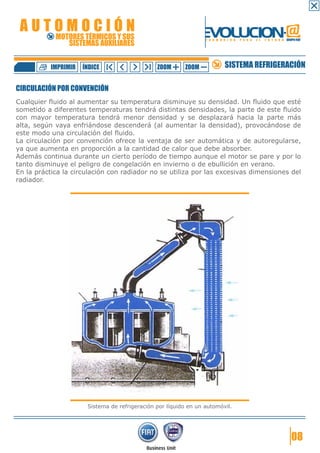 AUTOMOCIÓN                                                      EVOLUCION.@
            MOTORES TÉRMICOS Y SUS
               SISTEMAS AUXILIARES
                                                                  F O R M A C I Ó N   P A R A   E L   F U T U R O GRUPO FIAT




           IMPRIMIR   ÍNDICE                    ZOOM      ZOOM              SISTEMA REFRIGERACIÓN

CIRCULACIÓN POR CONVENCIÓN
Cualquier fluido al aumentar su temperatura disminuye su densidad. Un fluido que esté
sometido a diferentes temperaturas tendrá distintas densidades, la parte de este fluido
con mayor temperatura tendrá menor densidad y se desplazará hacia la parte más
alta, según vaya enfriándose descenderá (al aumentar la densidad), provocándose de
este modo una circulación del fluido.
La circulación por convención ofrece la ventaja de ser automática y de autoregularse,
ya que aumenta en proporción a la cantidad de calor que debe absorber.
Además continua durante un cierto período de tiempo aunque el motor se pare y por lo
tanto disminuye el peligro de congelación en invierno o de ebullición en verano.
En la práctica la circulación con radiador no se utiliza por las excesivas dimensiones del
radiador.




                       Sistema de refrigeración por líquido en un automóvil.




                                                                                                                      08
 