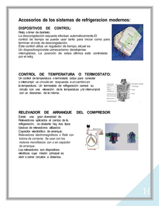 10
Accesorios de los sistemas de refrigeracion modernos:
DISPOSITIVOS DE CONTROL:
Reloj o timer de deshielo:
La descongelación sepuede efectuar automáticamente.El
control de tiempo se puede usar tanto para iniciar como para
terminar el ciclo de descongelación.
Este control utiliza un regulador de tiempo, elcual es
Un dispositivoproviste unmecanismo derelojeríae
interruptores. La posición de estos últimos está controlada
por el reloj.
CONTROL DE TEMPERATURA O TERMOSTATO:
Un control de temperatura o termostato actúa para conectar
o interrumpir un circuito en respuesta a uncambio en
la temperatura. Un termostato de refrigeración cerrará su
circuito con una elevación de la temperatura y lo interrumpirá
con un descenso de la misma.
RELEVADOR DE ARRANQUE DEL COMPRESOR:
Existe una gran diversidad de
Relevadores aplicados al campo de la
refrigeración, no obstante hay dos tipos
básicos de relevadores utilizados:
Capacitor electrolítico de arranque:
Relevadores electromagnéticos o Relé con
bobina de corriente. Se usan con los
motores monofásicos con o sin capacitor
de arranque.
Los relevadores son dispositivos
eléctricos cuya misión principal es
abrir o cerrar circuitos a distancia.
 
