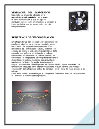 11
VENTILADOR DEL EVAPORADOR:
Este motor se encuentra ubicado en el
compartimiento del congelador; es a través
de este dispositivo por el que se logra la
distribución del aire entre el congelador y enfriador, a
través de ductos que se ubican entre los dos
compartimientos.
RESISTENCIA DE DESCONGELACIÓN:
En refrigerador es con deshielo por resistencia, un
calefactor eléctrico se encuentra montado sobre
las tuberías del serpentín del evaporador. Esta
resistencia de construcción tubular, es la que se
encarga de liberar al serpentín de evaporación de la
escarcha que se forma en él durante el ciclo de
enfriamiento. Al efectuarse el ciclo de deshielo se
desconecta el compresor y se energiza la resistencia
de deshielo. El sistema mecánico está provisto de
una trampa de líquido de regular tamaño para la
mayor acumulación de refrigerante en estado líquido y para mantener una
temperatura adecuada en el interior del gabinete, lo cual permite una correcta
evaporación del refrigerante antes de penetrar en la línea de baja presión o de
retorno
y así evita daños y sobrecargas al compresor. Durante el arranque del compresor
al terminar el ciclo de descongelación.
 