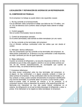 12
LOCALIZACIÓN Y REPARACIÓN DE AVERÍAS DE UN REFRIGERADOR:
EL COMPRESOR NO TRABAJA:
Si el compresor no trabaja se puede deber a las siguientes causas:
1. No hay corriente en el tomacorriente:
Con el voltímetro debe comprobar el voltaje que debe ser de 110 voltios, con
un 10% de tolerancia de lo contrario debe corregirlo hasta obtener el voltaje
correcto.
2. Control apagado:
Gire el control (Termostato) hacia la derecha.
3. Control de temperatura averiado:
Si el control (termostato) está dañado se debe reemplazar por uno nuevo.
4. No hay corriente en los terminales del compresor:
Con el óhmetro verifique continuidad entre los cables que van desde el
control.
5. Interruptor térmico defectuoso:
Una vez comprobado que hay corriente en los terminales del compresor, se
debe probar continuidad en el térmico si no hay continuidad o está disparado,
es mejor cambiarlo por otro de igual capacidad.
6. Relay defectuoso:
Cuando se conecta el refrigerador y se escucha dispararse el térmico, lo más
probable es que el relay esté pegado o abierto si es así se debe cambiar por
uno de las mismas especificaciones, es aconsejable que cuando se
cambie el relay, se cambie el térmico también.
7. Compresor defectuoso:
Se debe revisar continuidad entre los tres terminales del compresor, si
en alguno no hay continuidad o si alguno presenta contacto a masa se
debe cambiar el compresor. Si hay continuidad entre los tres terminales y no
hay contacto a masa, puede conectar directamente el compresor identificando
muy bien los terminales, la corriente debe ir al común y al de marcha y debe
hacer un puente entre el terminal de marcha y el de arranque, si el
compresor arranca mida su intensidad de acuerdo a las especificaciones del
fabricante, si la intensidad es muy alta puede indicar problemas en el
sistema de refrigeración en el cual se debe descargar el refrigerante y volver a
probar. Si la intensidad no ha bajado se debe reemplazar el compresor.
 