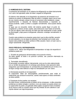 14
2. HUMEDAD EN EL SISTEMA:
La presencia de humedad en un sistema de refrigeración se debe básicamente
a un vacío mal ejecutado antes de haber cargado el refrigerante.
El síntoma más relevante en el diagnóstico de presencia de humedad en el
sistema es cuando el refrigerador deja de enfriar o congelar según sea el caso
de una manera abrupta a pesar de que el compresor este trabajando y luego
repentinamente o después de haberse desconectado y esperado un
tiempo prudente, vuelve a enfriar o congelar normalmente. Esto sucede debido
a que
el agua que se encuentra dentro del sistema puede llegar al punto de
congelación y obstruir el tubo capilar, esta obstrucción dura hasta el momento
en que por alguna razón ese trozo de hielo que esta obstruyendo el tubo capilar
se descongele y deje pasar el refrigerante volviendo a trabajar normalmente el
sistema.
Cuando este problema se presenta quiere decir que la sílica del filtro secador
ha sido saturada y no es capaz de absorber mas humedad por lo tanto para
reparar este problema se debe cambiar el filtro secador, hacer un buen vacío y
cargar nuevamente refrigerante.
POCO FRÍO EN EL REFRIGERADOR:
Cuando en el interior del refrigerador la temperatura no baja a la requerida el
problema puede ser:
1. El botón de graduación del termostato en la posición mínimo.
Se debe ajustar el botón a la posición correcta, una posición intermedia es
recomendable.
2. Termostato descalibrado:
El termostato se puede calibrar internamente como se ha visto anteriormente
con un tornillo de graduación sin embargo para efectuar esta operación debe
asegurarse que la temperatura no corresponde a la establecida por el dial, si no
se logra corregir este defecto lo mejor es reemplazarlo por uno nuevo.
3. Demasiada escarcha en el evaporador:
El evaporador debe ser descongelado periódicamente para evitar el
aislamiento que produce la escarcha, cuando esta supera el medio centímetro
se debe quitarla.
4. Empaques de las puertas con escapes:
Se debe revisar cuidadosamente el estado de los empaques, si ellos presentan
problemas se deben arreglar o cambiar, si es una nevera se puede probar con
un papel entre la puerta y el gabinete debe sujetar al papel en todo el rededor
de la misma si esto no sucede indica que hay entrada de aire caliente lo cual
impide obtener una baja temperatura.
 