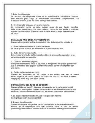 15
5. Falta de refrigerante
La escasez de refrigerante como se vio anteriormente inicialmente provoca
este síntoma pero luego el enfriamiento desaparece completamente. En
la sección anterior ya se vio como corregir este defecto.
6. El refrigerador colocado en un sitio caliente.
Un refrigerador nunca se debe instalar cerca de una fuente calorífica
tales como exposición a los rayos solares, cerca de una estufa o cualquier
aparato de calefacción. Si esto sucede se debe retirar o alejar de esta fuente
de calor.
DEMASIADO FRÍO EN EL REFRIGERADOR:
Cuando el refrigerador enfría demasiado o más de lo requerido se debe a:
1. Botón del termostato en la posición máximo.
Se debe ajustar el botón del termostato a la posición adecuada.
2. Bulbo del termostato suelto.
Debe revisar si el bulbo del termostato está en la grapa del evaporador, si no
se la debe sujetar en ese sitio.
3. Control o termostato pegado.
Si al girar el termostato hacia la izquierda el refrigerador no apaga, quiere decir
que el termostato está pegado cuando esto sucede se debe reemplazar por
uno nuevo.
4. Cables del termostato en corto.
Cuando los terminales de los cables o los cables que van al control
están pegados, el control queda por fuera del circuito, se debe entonces
despegar y aislar muy bien estos cables.
CONGELACIÓN DEL TUBO DE SUCCIÓN:
Cuando el tubo de succión, tubo que se encuentra en la parte posterior del
refrigerador, se congela o produce escarcha lo cual se debe evitar porque esta
escarcha favorece la corrosión del tubo, se debe a dos causas básicamente.
1. La posición del termostato otra vez en la posición máxima.
Corregir la posición de dicho control.
2. Exceso de refrigerante.
Cuando la carga de refrigerante ha sido demasiada, el disparo del mismo no
termina en el evaporador sino que continúa hasta el tubo de retorno
para corregir este defecto se debe evacuar la cantidad de refrigerante sobrante.
 