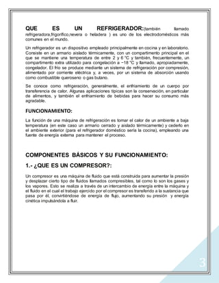 3
QUE ES UN REFRIGERADOR:(también llamado
refrigeradora,frigorífico,nevera o heladera ) es uno de los electrodomésticos más
comunes en el mundo.
Un refrigerador es un dispositivo empleado principalmente en cocina y en laboratorio.
Consiste en un armario aislado térmicamente, con un compartimento principal en el
que se mantiene una temperatura de entre 2 y 6 °C y también, frecuentemente, un
compartimento extra utilizado para congelación a −18 °C y llamado, apropiadamente,
congelador. El frío se produce mediante un sistema de refrigeración por compresión,
alimentado por corriente eléctrica y, a veces, por un sistema de absorción usando
como combustible queroseno o gas butano.
Se conoce como refrigeración, generalmente, el enfriamiento de un cuerpo por
transferencia de calor. Algunas aplicaciones típicas son la conservación, en particular
de alimentos, y también el enfriamiento de bebidas para hacer su consumo más
agradable.
FUNCIONAMIENTO:
La función de una máquina de refrigeración es tomar el calor de un ambiente a baja
temperatura (en este caso un armario cerrado y aislado térmicamente) y cederlo en
el ambiente exterior (para el refrigerador doméstico sería la cocina), empleando una
fuente de energía externa para mantener el proceso.
COMPONENTES BÁSICOS Y SU FUNCIONAMIENTO:
1.- ¿QUE ES UN COMPRESOR?:
Un compresor es una máquina de fluido que está construida para aumentar la presión
y desplazar cierto tipo de fluidos llamados compresibles, tal como lo son los gases y
los vapores. Esto se realiza a través de un intercambio de energía entre la máquina y
el fluido en el cual el trabajo ejercido por el compresor es transferido a la sustancia que
pasa por él, convirtiéndose de energía de flujo, aumentando su presión y energía
cinética impulsándola a fluir.
 