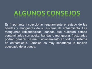 Es importante inspeccionar regularmente el estado de las
bandas y mangueras de su sistema de enfriamiento. Las
mangueras reblandecidas, bandas que hubieran estado
contaminadas con aceite, bandas o mangueras fracturadas
podrán generar un mal funcionamiento en todo el sistema
de enfriamiento. También es muy importante la tensión
adecuada de la banda.
 