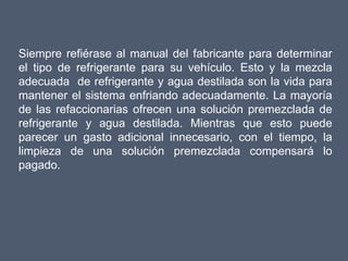 Siempre refiérase al manual del fabricante para determinar
el tipo de refrigerante para su vehículo. Esto y la mezcla
adecuada de refrigerante y agua destilada son la vida para
mantener el sistema enfriando adecuadamente. La mayoría
de las refaccionarias ofrecen una solución premezclada de
refrigerante y agua destilada. Mientras que esto puede
parecer un gasto adicional innecesario, con el tiempo, la
limpieza de una solución premezclada compensará lo
pagado.
 