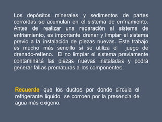 Los depósitos minerales y sedimentos de partes
corroídas se acumulan en el sistema de enfriamiento.
Antes de realizar una reparación al sistema de
enfriamiento, es importante drenar y limpiar el sistema
previo a la instalación de piezas nuevas. Este trabajo
es mucho más sencillo si se utiliza el juego de
drenado-relleno. El no limpiar el sistema previamente
contaminará las piezas nuevas instaladas y podrá
generar fallas prematuras a los componentes.



Recuerde que los ductos por donde circula el
refrigerante liquido se corroen por la presencia de
agua más oxigeno.
 