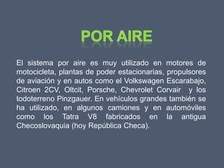 El sistema por aire es muy utilizado en motores de
motocicleta, plantas de poder estacionarias, propulsores
de aviación y en autos como el Volkswagen Escarabajo,
Citroen 2CV, Oltcit, Porsche, Chevrolet Corvair y los
todoterreno Pinzgauer. En vehículos grandes también se
ha utilizado, en algunos camiones y en automóviles
como los Tatra V8 fabricados en la antigua
Checoslovaquia (hoy República Checa).
 