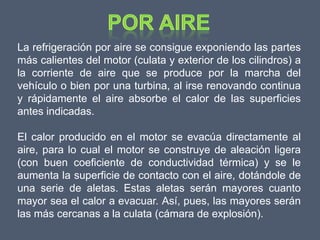 La refrigeración por aire se consigue exponiendo las partes
más calientes del motor (culata y exterior de los cilindros) a
la corriente de aire que se produce por la marcha del
vehículo o bien por una turbina, al irse renovando continua
y rápidamente el aire absorbe el calor de las superficies
antes indicadas.

El calor producido en el motor se evacúa directamente al
aire, para lo cual el motor se construye de aleación ligera
(con buen coeficiente de conductividad térmica) y se le
aumenta la superficie de contacto con el aire, dotándole de
una serie de aletas. Estas aletas serán mayores cuanto
mayor sea el calor a evacuar. Así, pues, las mayores serán
las más cercanas a la culata (cámara de explosión).
 