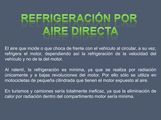 El aire que incide o que choca de frente con el vehículo al circular, a su vez,
refrigera el motor, dependiendo así la refrigeración de la velocidad del
vehículo y no de la del motor.

Al ralentí, la refrigeración es mínima, ya que se realiza por radiación
únicamente y a bajas revoluciones del motor. Por ello sólo se utiliza en
motocicletas de pequeña cilindrada que tienen el motor expuesto al aire.

En turismos y camiones sería totalmente ineficaz, ya que la eliminación de
calor por radiación dentro del compartimento motor sería mínima.
 