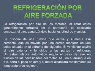 La refrigeración por aire de los motores, al estar estos
generalmente cerrados por la carrocería, es necesario
encauzar el aire, canalizándolo hacia los cilindros y culata.

Se dispone de una turbina que activa y aumenta esa
corriente, que es movida por una correa montada en una
polea situada en el extremo del cigüeñal. El ventilador aspira
el aire exterior y lo dirige a las partes a refrigerar.
Un estrangulador automático regula el paso de aire en
función de las necesidades del motor. Así, en el arranque en
frío, corta el paso de aire y el motor alcanzará rápidamente su
temperatura de régimen.
 