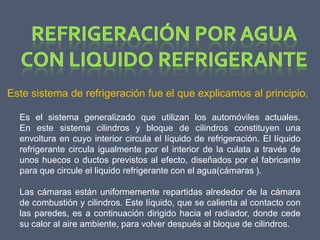Este sistema de refrigeración fue el que explicamos al principio.

  Es el sistema generalizado que utilizan los automóviles actuales.
  En este sistema cilindros y bloque de cilindros constituyen una
  envoltura en cuyo interior circula el líquido de refrigeración. El líquido
  refrigerante circula igualmente por el interior de la culata a través de
  unos huecos o ductos previstos al efecto, diseñados por el fabricante
  para que circule el liquido refrigerante con el agua(cámaras ).

  Las cámaras están uniformemente repartidas alrededor de la cámara
  de combustión y cilindros. Este líquido, que se calienta al contacto con
  las paredes, es a continuación dirigido hacia el radiador, donde cede
  su calor al aire ambiente, para volver después al bloque de cilindros.
 