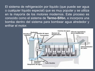 El sistema de refrigeración por liquido (que puede ser agua
o cualquier líquido especial) que es muy popular y se utiliza
en la mayoría de los motores modernos. Este proceso es
conocido como el sistema de Termo-Sifón, e incorpora una
bomba dentro del sistema para bombear agua alrededor y
enfriar el motor.
 