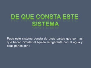 Pues este sistema consta de unas partes que son las
que hacen circular el liquido refrigerante con el agua y
esas partes son :
 
