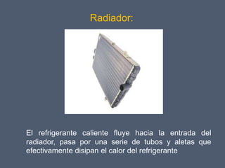 Radiador:




El refrigerante caliente fluye hacia la entrada del
radiador, pasa por una serie de tubos y aletas que
efectivamente disipan el calor del refrigerante
 