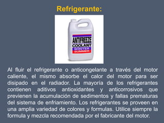 Refrigerante:




Al fluir el refrigerante o anticongelante a través del motor
caliente, el mismo absorbe el calor del motor para ser
disipado en el radiador. La mayoría de los refrigerantes
contienen aditivos antioxidantes y anticorrosivos que
previenen la acumulación de sedimentos y fallas prematuras
del sistema de enfriamiento. Los refrigerantes se proveen en
una amplia variedad de colores y formulas. Utilice siempre la
formula y mezcla recomendada por el fabricante del motor.
 