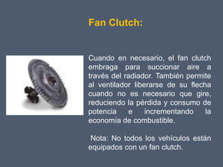 Fan Clutch:


Cuando en necesario, el fan clutch
embraga para succionar aire a
través del radiador. También permite
al ventilador liberarse de su flecha
cuando no es necesario que gire,
reduciendo la pérdida y consumo de
potencia    e     incrementando    la
economía de combustible.

 Nota: No todos los vehículos están
equipados con un fan clutch.
 
