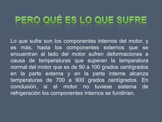 Lo que sufre son los componentes internos del motor, y
es más, hasta los componentes externos que se
encuentran al lado del motor sufren deformaciones a
causa de temperaturas que superan la temperatura
normal del motor que es de 90 a 100 grados centígrados
en la parte externa y en la parte interne alcanza
temperaturas de 700 a 900 grados centígrados. En
conclusión, si el motor no tuviese sistema de
refrigeración los componentes internos se fundirían.
 
