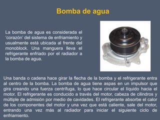Bomba de agua

La bomba de agua es considerada el
‘corazón’ del sistema de enfriamiento y
usualmente está ubicada al frente del
monoblock. Una manguera lleva el
refrigerante enfriado por el radiador a
la bomba de agua.



Una banda o cadena hace girar la flecha de la bomba y el refrigerante entra
al centro de la bomba. La bomba de agua tiene aspas en un impulsor que
gira creando una fuerza centrífuga, lo que hace circular el líquido hacia el
motor. El refrigerante es conducido a través del motor, cabeza de cilindros y
múltiple de admisión por medio de cavidades. El refrigerante absorbe el calor
de los componentes del motor y una vez que está caliente, sale del motor,
entrando una vez más al radiador para iniciar el siguiente ciclo de
enfriamiento.
 