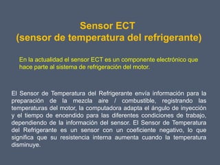 Sensor ECT
 (sensor de temperatura del refrigerante)

  En la actualidad el sensor ECT es un componente electrónico que
  hace parte al sistema de refrigeración del motor.



El Sensor de Temperatura del Refrigerante envía información para la
preparación de la mezcla aire / combustible, registrando las
temperaturas del motor, la computadora adapta el ángulo de inyección
y el tiempo de encendido para las diferentes condiciones de trabajo,
dependiendo de la información del sensor. El Sensor de Temperatura
del Refrigerante es un sensor con un coeficiente negativo, lo que
significa que su resistencia interna aumenta cuando la temperatura
disminuye.
 