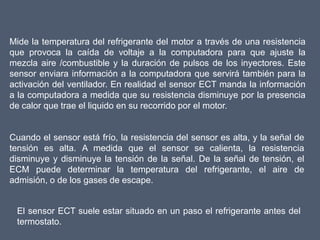 Mide la temperatura del refrigerante del motor a través de una resistencia
que provoca la caída de voltaje a la computadora para que ajuste la
mezcla aire /combustible y la duración de pulsos de los inyectores. Este
sensor enviara información a la computadora que servirá también para la
activación del ventilador. En realidad el sensor ECT manda la información
a la computadora a medida que su resistencia disminuye por la presencia
de calor que trae el liquido en su recorrido por el motor.


Cuando el sensor está frío, la resistencia del sensor es alta, y la señal de
tensión es alta. A medida que el sensor se calienta, la resistencia
disminuye y disminuye la tensión de la señal. De la señal de tensión, el
ECM puede determinar la temperatura del refrigerante, el aire de
admisión, o de los gases de escape.


 El sensor ECT suele estar situado en un paso el refrigerante antes del
 termostato.
 