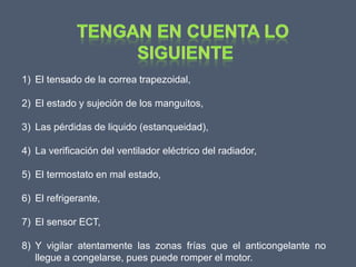 1) El tensado de la correa trapezoidal,

2) El estado y sujeción de los manguitos,

3) Las pérdidas de liquido (estanqueidad),

4) La verificación del ventilador eléctrico del radiador,

5) El termostato en mal estado,

6) El refrigerante,

7) El sensor ECT,

8) Y vigilar atentamente las zonas frías que el anticongelante no
   llegue a congelarse, pues puede romper el motor.
 