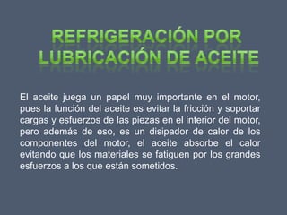 El aceite juega un papel muy importante en el motor,
pues la función del aceite es evitar la fricción y soportar
cargas y esfuerzos de las piezas en el interior del motor,
pero además de eso, es un disipador de calor de los
componentes del motor, el aceite absorbe el calor
evitando que los materiales se fatiguen por los grandes
esfuerzos a los que están sometidos.
 