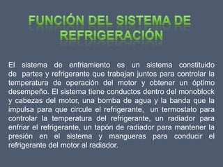 El sistema de enfriamiento es un sistema constituido
de partes y refrigerante que trabajan juntos para controlar la
temperatura de operación del motor y obtener un óptimo
desempeño. El sistema tiene conductos dentro del monoblock
y cabezas del motor, una bomba de agua y la banda que la
impulsa para que circule el refrigerante, un termostato para
controlar la temperatura del refrigerante, un radiador para
enfriar el refrigerante, un tapón de radiador para mantener la
presión en el sistema y mangueras para conducir el
refrigerante del motor al radiador.
 