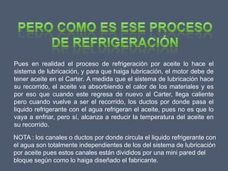 Pues en realidad el proceso de refrigeración por aceite lo hace el
sistema de lubricación, y para que haiga lubricación, el motor debe de
tener aceite en el Carter. A medida que el sistema de lubricación hace
su recorrido, el aceite va absorbiendo el calor de los materiales y es
por eso que cuando este regresa de nuevo al Carter, llega caliente
pero cuando vuelve a ser el recorrido, los ductos por donde pasa el
liquido refrigerante con el agua refrigeran el aceite, pues no es que lo
vaya a enfriar, pero sí, alcanza a reducir la temperatura del aceite en
su recorrido.

NOTA : los canales o ductos por donde circula el liquido refrigerante con
el agua son totalmente independientes de los del sistema de lubricación
por aceite pues estos canales están divididos por una mini pared del
bloque según como lo haiga diseñado el fabricante.
 