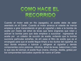 Cuando el motor está en frio (apagado), el aceite debe de estar
asentado en el Carter. Cuando el motor arranca el volante de inercia
empieza a girar transmitiendo el giro al cigüeñal y éste a la bomba de
aceite por medio del árbol de levas que tiene engranes que rotan y
activan la bomba para que ésta empiece a succionar ingresando el
aceite por un colador de succión de aceite, evitando que la bomba
succione partículas extrañas, de ahí pasa al filtro de aceite que es el
encargado para que el aceite llegue limpio a los ductos del cigüeñal, es
aquí donde empieza a lubricar y refrigerar al cigüeñal y demás
componentes como pistones, cilindros, árbol de levas, balancines y todo
lo que sea de lubricar, el aceite fluye (mana, chorrea, destila, gotea) por
los componentes lubricados cayendo de nuevo al Carter.
 