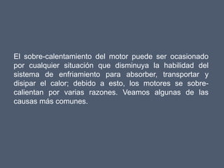 El sobre-calentamiento del motor puede ser ocasionado
por cualquier situación que disminuya la habilidad del
sistema de enfriamiento para absorber, transportar y
disipar el calor; debido a esto, los motores se sobre-
calientan por varias razones. Veamos algunas de las
causas más comunes.
 