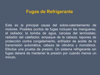 Fugas de Refrigerante

Esta es la principal causa del sobre-calentamiento de
motores. Posibles puntos de fugas incluyen las mangueras,
el radiador, la bomba de agua, carcasa del termostato,
radiador del calefactor, empaque de la cabeza, tapones de
protección contra congelamiento, enfriador de aceite de la
transmisión automática, cabeza de cilindros y monoblock.
Efectúe una prueba de presión. Un sistema refrigerante sin
fugas deberá de mantener la presión por cuando menos un
minuto.
 