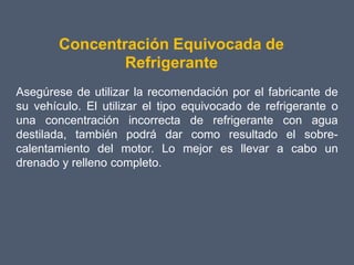 Concentración Equivocada de
                Refrigerante
Asegúrese de utilizar la recomendación por el fabricante de
su vehículo. El utilizar el tipo equivocado de refrigerante o
una concentración incorrecta de refrigerante con agua
destilada, también podrá dar como resultado el sobre-
calentamiento del motor. Lo mejor es llevar a cabo un
drenado y relleno completo.
 