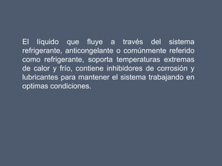 El líquido que fluye a través del sistema
refrigerante, anticongelante o comúnmente referido
como refrigerante, soporta temperaturas extremas
de calor y frío, contiene inhibidores de corrosión y
lubricantes para mantener el sistema trabajando en
optimas condiciones.
 