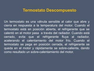 Termostato Descompuesto

Un termostato es una válvula sensible al calor que abre y
cierra en respuesta a la temperatura del motor. Cuando el
termostato está en posición abierta, el refrigerante que se
calentó en el motor pasa a través del radiador. Cuando está
cerrado, evita que el refrigerante fluya al radiador,
acelerando el calentamiento del motor frío. Cuando el
termostato se pega en posición cerrada, el refrigerante se
queda en el motor y rápidamente se sobre-calienta, dando
como resultado un sobre-calentamiento del motor.
 