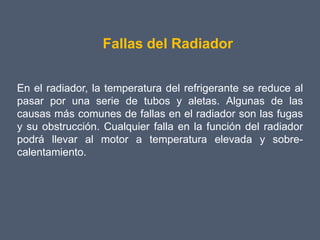 Fallas del Radiador


En el radiador, la temperatura del refrigerante se reduce al
pasar por una serie de tubos y aletas. Algunas de las
causas más comunes de fallas en el radiador son las fugas
y su obstrucción. Cualquier falla en la función del radiador
podrá llevar al motor a temperatura elevada y sobre-
calentamiento.
 
