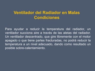 Ventilador del Radiador en Malas
                Condiciones

Para ayudar a reducir la temperatura del radiador, un
ventilador succiona aire a través de las aletas del radiador.
Un ventilador descentrado, que gire libremente con el motor
apagado o que tiene partes fracturadas, no podrá reducir la
temperatura a un nivel adecuado, dando como resultado un
posible sobre-calentamiento.
 