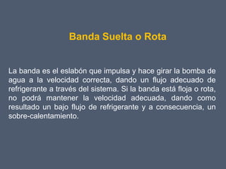 Banda Suelta o Rota


La banda es el eslabón que impulsa y hace girar la bomba de
agua a la velocidad correcta, dando un flujo adecuado de
refrigerante a través del sistema. Si la banda está floja o rota,
no podrá mantener la velocidad adecuada, dando como
resultado un bajo flujo de refrigerante y a consecuencia, un
sobre-calentamiento.
 