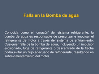 Falla en la Bomba de agua


Conocida como el ‘corazón’ del sistema refrigerante, la
bomba de agua es responsable de presurizar e impulsar el
refrigerante de motor a través del sistema de enfriamiento.
Cualquier falla de la bomba de agua, incluyendo un impulsor
erosionado, fuga de refrigerante o descentrado de la flecha
podrá evitar un flujo adecuado de refrigerante, resultando en
sobre-calentamiento del motor.
 