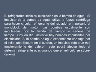 El refrigerante inicia su circulación en la bomba de agua. El
impulsor de la bomba de agua utiliza la fuerza centrífuga
para hacer circular refrigerante del radiador e impulsarlo al
monoblock del motor. Las bombas usualmente son
impulsadas por la banda de tiempo o cadena de
tiempo. Hoy en día, inclusive hay bombas impulsadas por
electricidad. Si la bomba de agua experimenta una fuga por
el sello, una fractura en el cuerpo, un impulsor roto o un mal
funcionamiento del balero, esto podrá afectar todo el
sistema refrigerante ocasionando que el vehículo se sobre-
caliente.
 