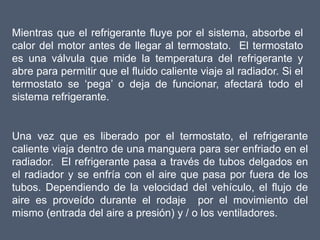 Mientras que el refrigerante fluye por el sistema, absorbe el
calor del motor antes de llegar al termostato. El termostato
es una válvula que mide la temperatura del refrigerante y
abre para permitir que el fluido caliente viaje al radiador. Si el
termostato se ‘pega’ o deja de funcionar, afectará todo el
sistema refrigerante.


Una vez que es liberado por el termostato, el refrigerante
caliente viaja dentro de una manguera para ser enfriado en el
radiador. El refrigerante pasa a través de tubos delgados en
el radiador y se enfría con el aire que pasa por fuera de los
tubos. Dependiendo de la velocidad del vehículo, el flujo de
aire es proveído durante el rodaje por el movimiento del
mismo (entrada del aire a presión) y / o los ventiladores.
 